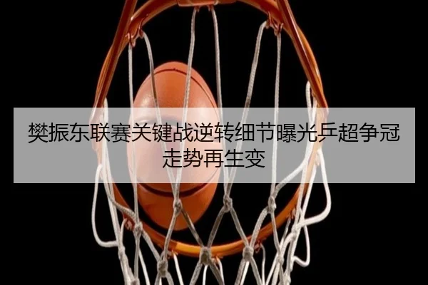 樊振东联赛关键战逆转细节曝光乒超争冠走势再生变